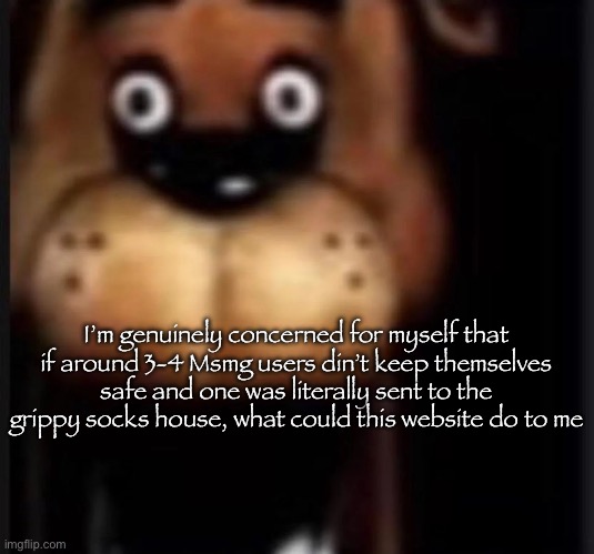fred fazbar | I’m genuinely concerned for myself that if around 3-4 Msmg users din’t keep themselves safe and one was literally sent to the grippy socks house, what could this website do to me | image tagged in fred fazbar | made w/ Imgflip meme maker