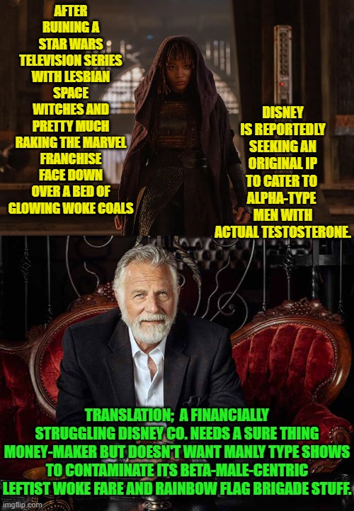 So . . . toxic masculinity is okay when it comes to making a profit, eh Disney? | DISNEY IS REPORTEDLY SEEKING AN ORIGINAL IP TO CATER TO  ALPHA-TYPE  MEN WITH ACTUAL TESTOSTERONE. AFTER RUINING A STAR WARS TELEVISION SERIES WITH LESBIAN SPACE WITCHES AND PRETTY MUCH RAKING THE MARVEL FRANCHISE FACE DOWN OVER A BED OF GLOWING WOKE COALS; TRANSLATION;  A FINANCIALLY STRUGGLING DISNEY CO. NEEDS A SURE THING MONEY-MAKER BUT DOESN'T WANT MANLY TYPE SHOWS TO CONTAMINATE ITS BETA-MALE-CENTRIC LEFTIST WOKE FARE AND RAINBOW FLAG BRIGADE STUFF. | image tagged in yep | made w/ Imgflip meme maker