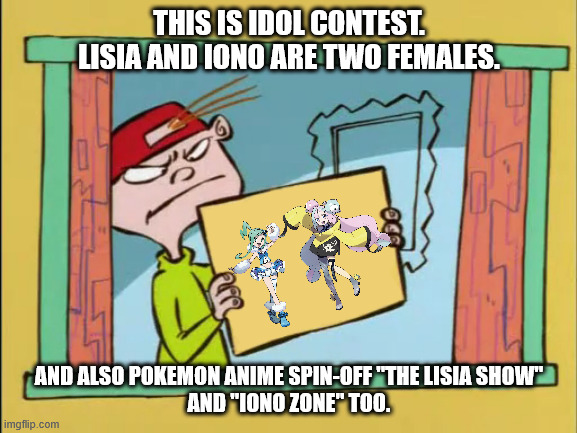 This is Idol Contest. | THIS IS IDOL CONTEST.
LISIA AND IONO ARE TWO FEMALES. AND ALSO POKEMON ANIME SPIN-OFF "THE LISIA SHOW"
AND "IONO ZONE" TOO. | image tagged in ed edd n eddy kevin,pokemon,pokemon memes,anime,meme,memes | made w/ Imgflip meme maker