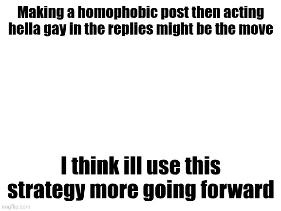Blank White Template | Making a homophobic post then acting hella gay in the replies might be the move; I think ill use this strategy more going forward | image tagged in blank white template | made w/ Imgflip meme maker