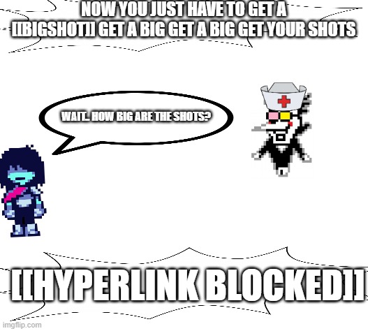 get you shots from nurse spamton! | NOW YOU JUST HAVE TO GET A [[BIGSHOT]] GET A BIG GET A BIG GET YOUR SHOTS; WAIT.. HOW BIG ARE THE SHOTS? [[HYPERLINK BLOCKED]] | made w/ Imgflip meme maker