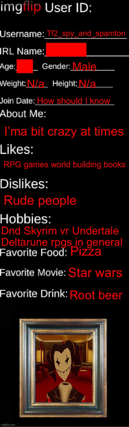 imgflip ID Card | Tf2_spy_and_spamton; █████; ██; Male; N/a; N/a; How should I know; I’ma bit crazy at times; RPG games world building books; Rude people; Dnd Skyrim vr Undertale Deltarune rpgs in general; Pizza; Star wars; Root beer | image tagged in imgflip id card,sans le topic | made w/ Imgflip meme maker
