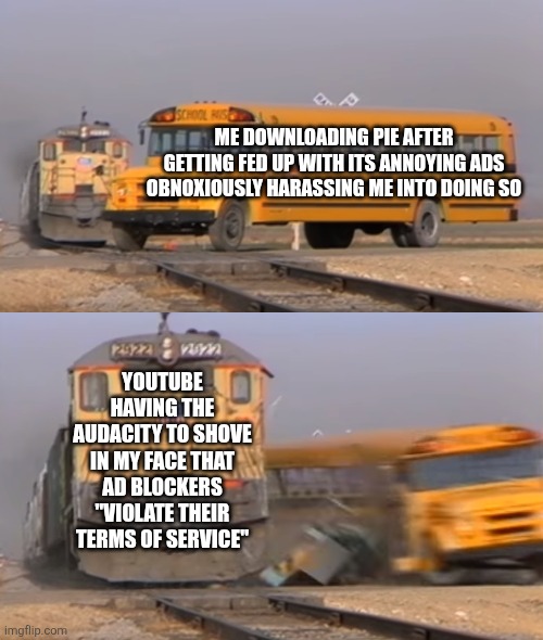 No cap this actually happened to me once. (Seriously, though, I hate the way they portray that one lady.) | ME DOWNLOADING PIE AFTER GETTING FED UP WITH ITS ANNOYING ADS OBNOXIOUSLY HARASSING ME INTO DOING SO; YOUTUBE HAVING THE AUDACITY TO SHOVE IN MY FACE THAT AD BLOCKERS "VIOLATE THEIR TERMS OF SERVICE" | image tagged in a train hitting a school bus,youtube ads,youtube | made w/ Imgflip meme maker