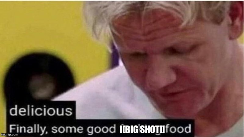 Gordon Ramsay some good food | [[BIG SHOT]] | image tagged in gordon ramsay some good food | made w/ Imgflip meme maker