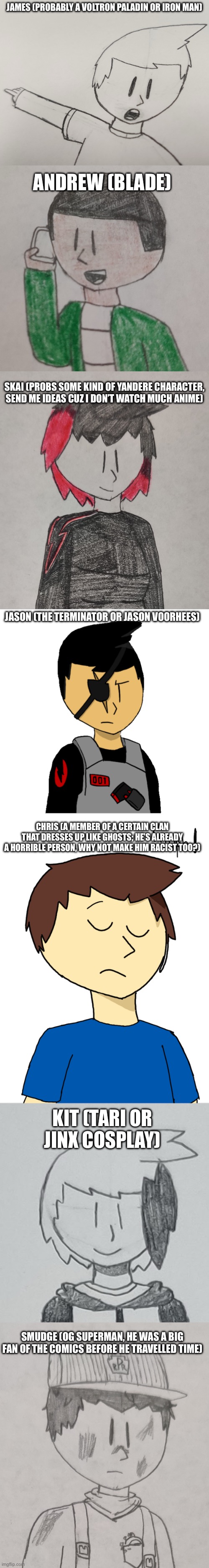 It may be over a month before Spooktober begins, but I’m already cooking up costume ideas for my OCs | JAMES (PROBABLY A VOLTRON PALADIN OR IRON MAN); ANDREW (BLADE); SKAI (PROBS SOME KIND OF YANDERE CHARACTER, SEND ME IDEAS CUZ I DON’T WATCH MUCH ANIME); JASON (THE TERMINATOR OR JASON VOORHEES); CHRIS (A MEMBER OF A CERTAIN CLAN THAT DRESSES UP LIKE GHOSTS; HE’S ALREADY A HORRIBLE PERSON, WHY NOT MAKE HIM RACIST TOO?); KIT (TARI OR JINX COSPLAY); SMUDGE (OG SUPERMAN, HE WAS A BIG FAN OF THE COMICS BEFORE HE TRAVELLED TIME) | made w/ Imgflip meme maker
