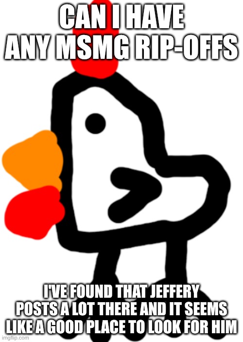 Chicken | CAN I HAVE ANY MSMG RIP-OFFS; I'VE FOUND THAT JEFFERY POSTS A LOT THERE AND IT SEEMS LIKE A GOOD PLACE TO LOOK FOR HIM | image tagged in chicken | made w/ Imgflip meme maker