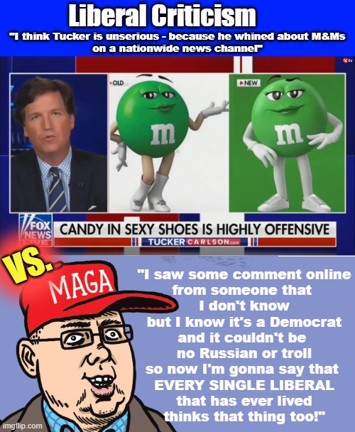 Liberal criticism Vs. MAGA criticism | Liberal Criticism; "I think Tucker is unserious - because he whined about M&Ms
on a nationwide news channel"; VS. "I saw some comment online
from someone that 
I don't know
but I know it's a Democrat
and it couldn't be 
no Russian or troll
so now I'm gonna say that 
EVERY SINGLE LIBERAL
that has ever lived
thinks that thing too!" | image tagged in maga,tucker carlson,clown car republicans,release the files,the russians did it | made w/ Imgflip meme maker