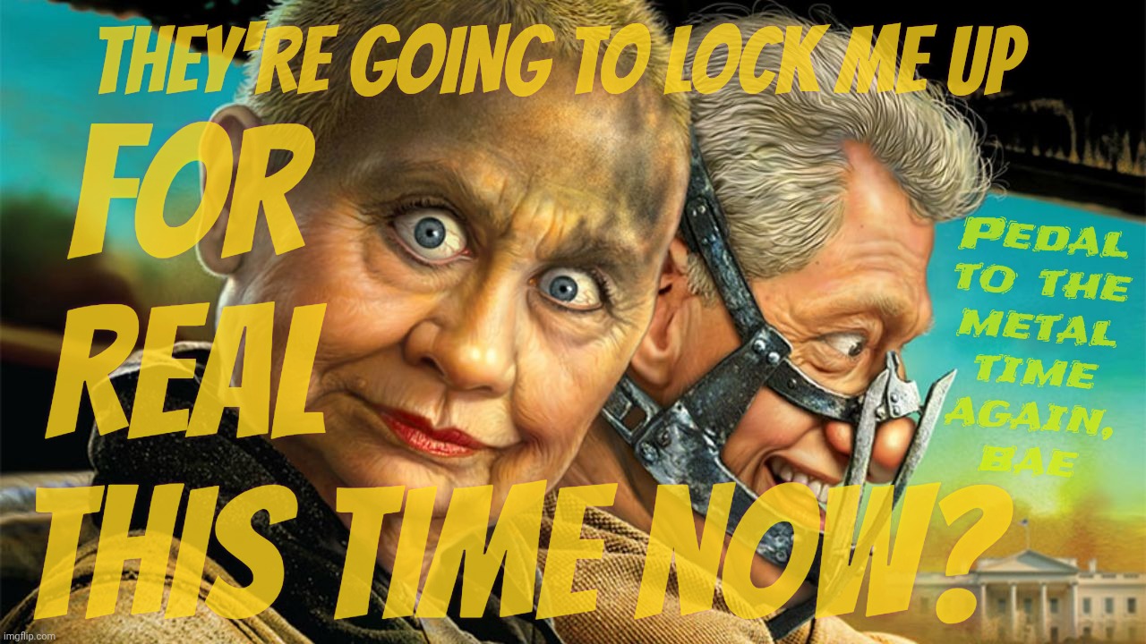 Trump is about to lock Hillary up yet again for the nth time again | THEY'RE GOING TO LOCK ME UP; FOR                   
REAL                   
THIS TIME NOW? Pedal
to the
metal
time
again,
bae | image tagged in mad max fury road,hillary and bill fury road,lock her up,yet again,lawfare,magat hypocrisy | made w/ Imgflip meme maker