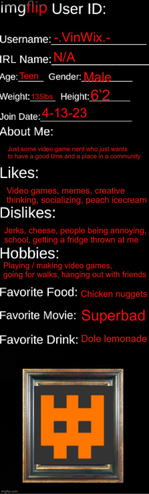 Did this so u guys actually get to know me now | -.VinWix.-; N/A; Teen; Male; 6’2; 135lbs; 4-13-23; Just some video game nerd who just wants to have a good time and a place in a community; Video games, memes, creative thinking, socializing, peach icecream; Jerks, cheese, people being annoying, school, getting a fridge thrown at me; Playing / making video games, going for walks, hanging out with friends; Chicken nuggets; Superbad; Dole lemonade | image tagged in imgflip id card | made w/ Imgflip meme maker