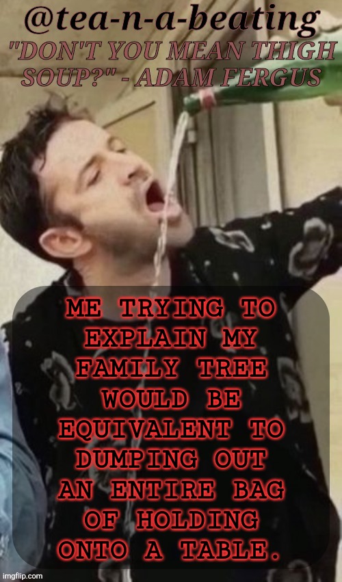 Reasons Why I Prefer My RP Fam | ME TRYING TO
EXPLAIN MY
FAMILY TREE
WOULD BE
EQUIVALENT TO
DUMPING OUT
AN ENTIRE BAG
OF HOLDING
ONTO A TABLE. | image tagged in tnab thigh soup,well part of the reason,short and simple,sometimes the better way to go,rp family,family tree | made w/ Imgflip meme maker