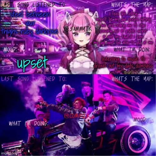 COMA123 & SammyTK's shared temp | i feel like killing myself bc my dad keeps hitting me and telling me to stop passing out in public when it aint my fault..if i kms my dad wont be able to yell at me; steel between your thighs-ruby darkrose; listening to music to drown out my dads dumbass; upset | image tagged in coma123 sammytk's shared temp | made w/ Imgflip meme maker