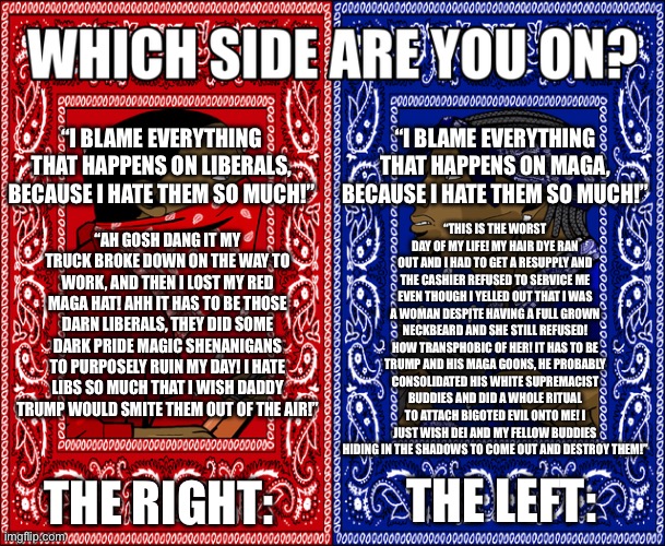 WHICH SIDE ARE YOU ON? | “I BLAME EVERYTHING THAT HAPPENS ON MAGA, BECAUSE I HATE THEM SO MUCH!”; “I BLAME EVERYTHING THAT HAPPENS ON LIBERALS, BECAUSE I HATE THEM SO MUCH!”; “THIS IS THE WORST DAY OF MY LIFE! MY HAIR DYE RAN OUT AND I HAD TO GET A RESUPPLY AND THE CASHIER REFUSED TO SERVICE ME EVEN THOUGH I YELLED OUT THAT I WAS A WOMAN DESPITE HAVING A FULL GROWN NECKBEARD AND SHE STILL REFUSED! HOW TRANSPHOBIC OF HER! IT HAS TO BE TRUMP AND HIS MAGA GOONS, HE PROBABLY CONSOLIDATED HIS WHITE SUPREMACIST BUDDIES AND DID A WHOLE RITUAL TO ATTACH BIGOTED EVIL ONTO ME! I JUST WISH DEI AND MY FELLOW BUDDIES HIDING IN THE SHADOWS TO COME OUT AND DESTROY THEM!”; “AH GOSH DANG IT MY TRUCK BROKE DOWN ON THE WAY TO WORK, AND THEN I LOST MY RED MAGA HAT! AHH IT HAS TO BE THOSE DARN LIBERALS, THEY DID SOME DARK PRIDE MAGIC SHENANIGANS TO PURPOSELY RUIN MY DAY! I HATE LIBS SO MUCH THAT I WISH DADDY TRUMP WOULD SMITE THEM OUT OF THE AIR!”; THE RIGHT:; THE LEFT: | image tagged in which side are you on | made w/ Imgflip meme maker