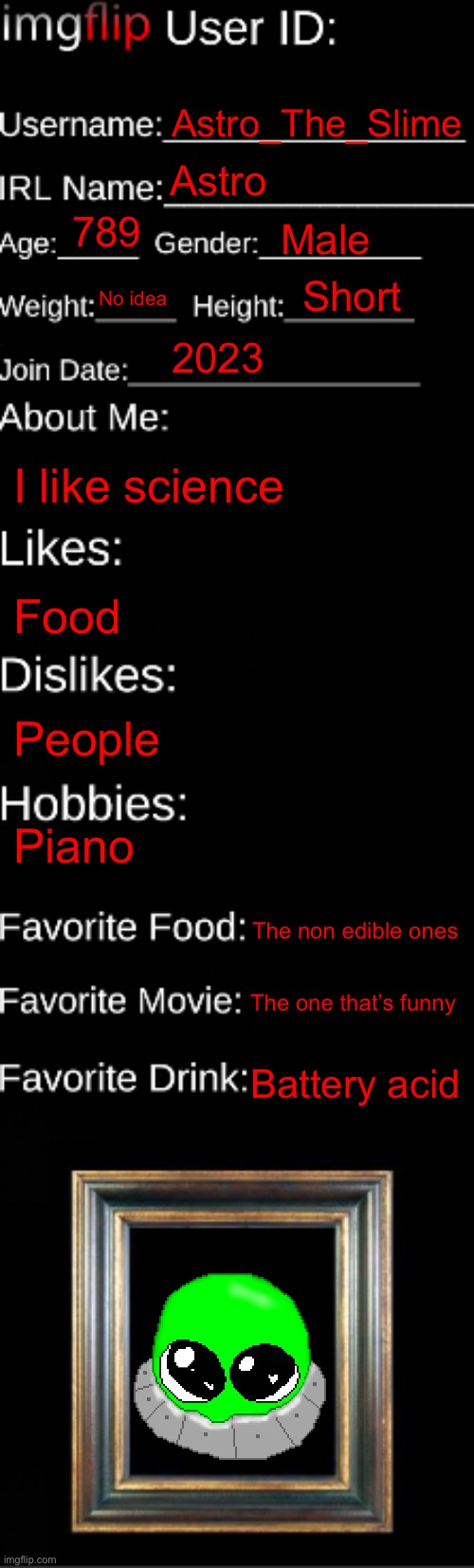 imgflip ID Card | Astro_The_Slime; Astro; 789; Male; Short; No idea; 2023; I like science; Food; People; Piano; The non edible ones; The one that’s funny; Battery acid | image tagged in imgflip id card | made w/ Imgflip meme maker