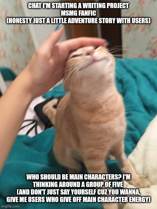 Yes, I'm actually doing this. I'm inspired, now help me out here | CHAT I'M STARTING A WRITING PROJECT
MSMG FANFIC
(HONESTY JUST A LITTLE ADVENTURE STORY WITH USERS); WHO SHOULD BE MAIN CHARACTERS? I'M THINKING AROUND A GROUP OF FIVE 
(AND DON'T JUST SAY YOURSELF CUZ YOU WANNA, GIVE ME USERS WHO GIVE OFF MAIN CHARACTER ENERGY) | image tagged in cat pat | made w/ Imgflip meme maker