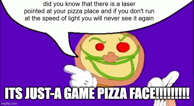 pizza tower but stupid | did you know that there is a laser pointed at your pizza place and if you don't run at the speed of light you will never see it again; ITS JUST-A GAME PIZZA FACE!!!!!!!!! | image tagged in pizza face | made w/ Imgflip meme maker