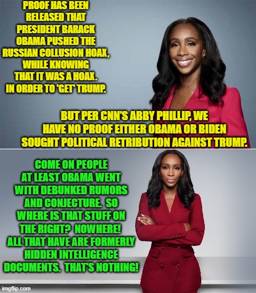 Sheesh! | PROOF HAS BEEN RELEASED THAT PRESIDENT BARACK OBAMA PUSHED THE RUSSIAN COLLUSION HOAX, WHILE KNOWING THAT IT WAS A HOAX. IN ORDER TO 'GET' TRUMP. BUT PER CNN’S ABBY PHILLIP, WE HAVE NO PROOF EITHER OBAMA OR BIDEN SOUGHT POLITICAL RETRIBUTION AGAINST TRUMP. COME ON PEOPLE AT LEAST OBAMA WENT WITH DEBUNKED RUMORS AND CONJECTURE.  SO WHERE IS THAT STUFF ON THE RIGHT?  NOWHERE!  ALL THAT HAVE ARE FORMERLY HIDDEN INTELLIGENCE DOCUMENTS.  THAT'S NOTHING! | image tagged in yep | made w/ Imgflip meme maker