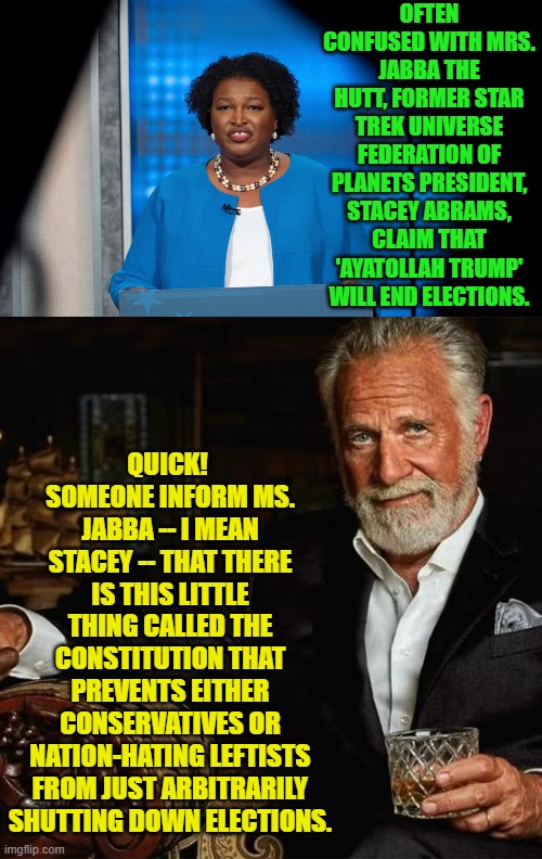 Does being a leftist REALLY mean that ignorance is mandatory? | OFTEN CONFUSED WITH MRS. JABBA THE HUTT, FORMER STAR TREK UNIVERSE FEDERATION OF PLANETS PRESIDENT, STACEY ABRAMS, CLAIM THAT 'AYATOLLAH TRUMP' WILL END ELECTIONS. QUICK!  SOMEONE INFORM MS. JABBA -- I MEAN STACEY -- THAT THERE IS THIS LITTLE THING CALLED THE CONSTITUTION THAT PREVENTS EITHER CONSERVATIVES OR NATION-HATING LEFTISTS FROM JUST ARBITRARILY SHUTTING DOWN ELECTIONS. | image tagged in yep | made w/ Imgflip meme maker