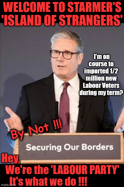 Welcome to Starmer's "Island of Strangers" !!! | WELCOME TO STARMER'S; 'ISLAND OF STRANGERS'; I'm on course to imported 1/2 million new Labour Voters during my term? #Immigration #Starmerout #Labour #KeirStarmer #labourisdead  #nevervotelabour #Antisemitism #Savile #Paedo #Worboys 
#GroomingGangs #Paedophile #IllegalImmigration #Immigrants #Invasion #StarmerResign #strikes

Immigration Starmerout Labour KeirStarmer labourisdead Illegal Immigration Immigrants Invasion StarmerResign Island of strangers Slit Throat Ricky Jones Lucy Connolly Two-Tier Justice Ricky Jones; By Not !!! Hey, 
  We're the 'LABOUR PARTY' 
    It's what we do !!! | image tagged in immigration starmerout labour,starmerresign island of strangers,illegal immigration immigrants invasion,two-tier justice | made w/ Imgflip meme maker