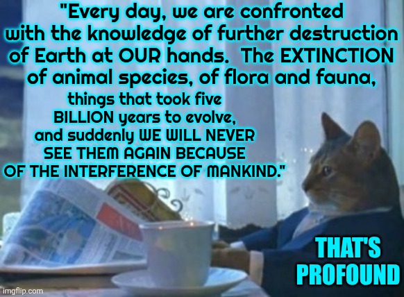 It's Simple | "Every day, we are confronted with the knowledge of further destruction of Earth at OUR hands.  The EXTINCTION of animal species, of flora and fauna, things that took five BILLION years to evolve, and suddenly WE WILL NEVER SEE THEM AGAIN BECAUSE OF THE INTERFERENCE OF MANKIND."; THAT'S PROFOUND | image tagged in memes,i should buy a boat cat,human race,the great awakening,wake up,gaia | made w/ Imgflip meme maker