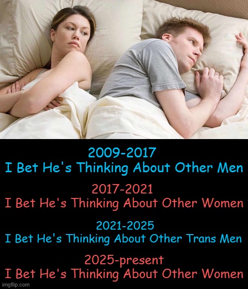 Back to Basics | 2009-2017 
I Bet He's Thinking About Other Men; 2017-2021 
I Bet He's Thinking About Other Women; 2021-2025
I Bet He's Thinking About Other Trans Men; 2025-present
I Bet He's Thinking About Other Women | image tagged in political memes,liberals vs conservatives,presidential influence,men and women,difference between men and women,political humor | made w/ Imgflip meme maker