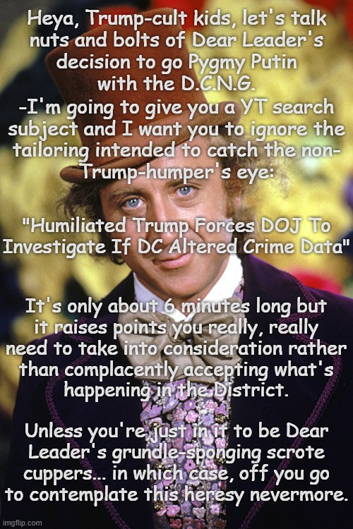 When thinking ultimately becomes heresy, the cult is finally exactly as the Svengali wants it. | Heya, Trump-cult kids, let's talk
nuts and bolts of Dear Leader's
decision to go Pygmy Putin
with the D.C.N.G. -I'm going to give you a YT search
subject and I want you to ignore the
tailoring intended to catch the non-
Trump-humper's eye:; "Humiliated Trump Forces DOJ To Investigate If DC Altered Crime Data"; It's only about 6 minutes long but
it raises points you really, really
need to take into consideration rather
than complacently accepting what's
happening in the District. Unless you're just in it to be Dear
Leader's grundle-sponging scrote
cuppers... in which case, off you go
to contemplate this heresy nevermore. | image tagged in rip willy wonka gene wilder,trump unfit unqualified dangerous,delusional,liar | made w/ Imgflip meme maker
