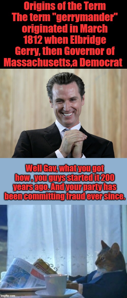 Dems have always been crooked. | Origins of the Term
The term "gerrymander" originated in March 1812 when Elbridge Gerry, then Governor of Massachusetts,a Democrat; Well Gav, what you got how , you guys started it 200 years ago. And your party has been committing fraud ever since. | image tagged in scheming gavin newsom,memes,i should buy a boat cat | made w/ Imgflip meme maker