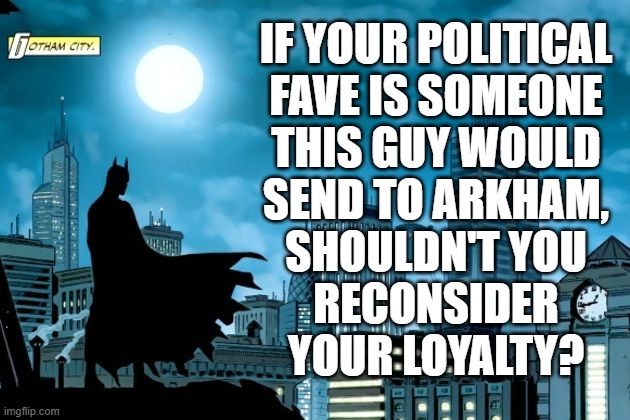 Fair question. | IF YOUR POLITICAL
FAVE IS SOMEONE
THIS GUY WOULD
SEND TO ARKHAM,
SHOULDN'T YOU
RECONSIDER
YOUR LOYALTY? | image tagged in gotham batman,trump unfit unqualified dangerous,lunatic | made w/ Imgflip meme maker