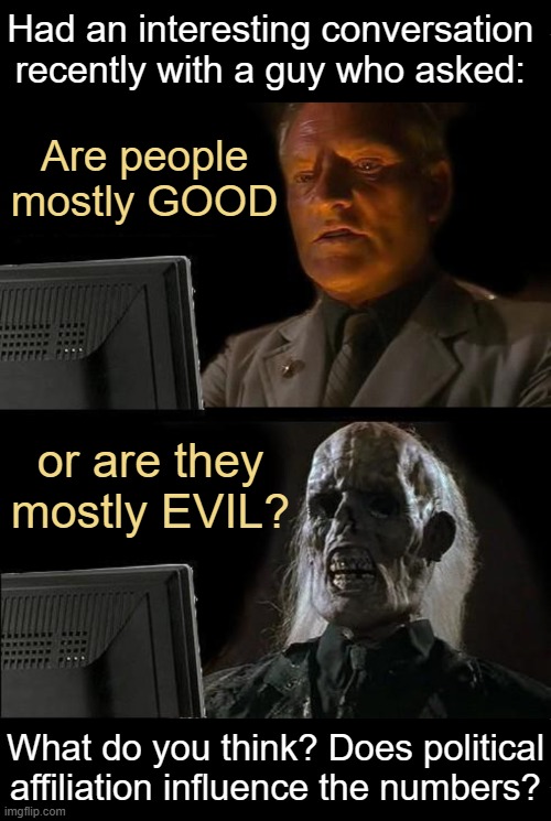 Deep thoughts with the deep.... | Had an interesting conversation 
recently with a guy who asked:; Are people
mostly GOOD; or are they 
mostly EVIL? What do you think? Does political affiliation influence the numbers? | image tagged in good vs evil,we the people,opinions,liberals vs conservatives,questions,deep thoughts with the deep | made w/ Imgflip meme maker