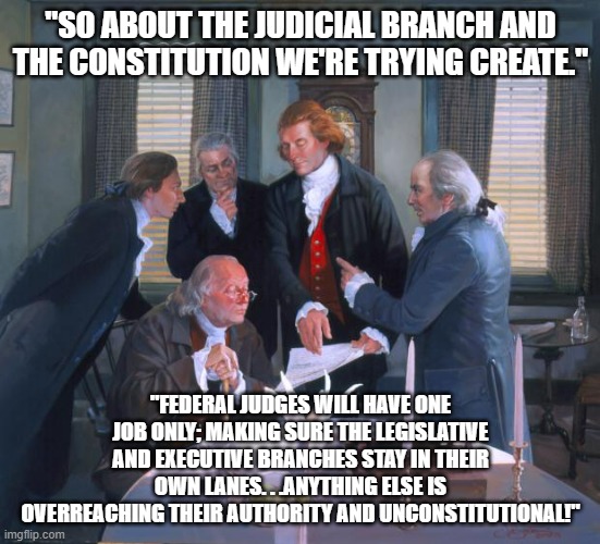 Founding Fathers | "SO ABOUT THE JUDICIAL BRANCH AND THE CONSTITUTION WE'RE TRYING CREATE." "FEDERAL JUDGES WILL HAVE ONE JOB ONLY; MAKING SURE THE LEGISLATIVE | image tagged in founding fathers | made w/ Imgflip meme maker