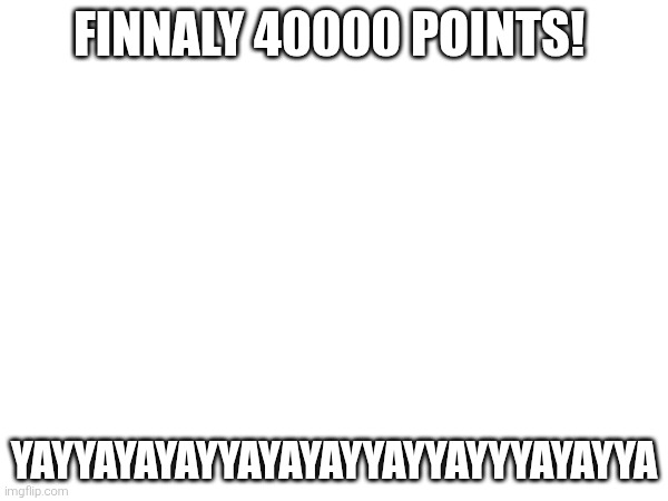 Yes | FINNALY 40000 POINTS! YAYYAYAYAYYAYAYAYYAYYAYYYAYAYYA | made w/ Imgflip meme maker