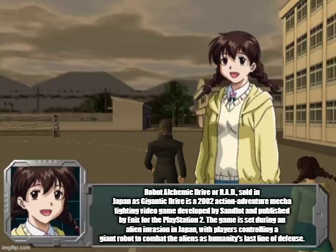 Robot Alchemic Drive or R.A.D., sold in Japan as Gigantic Drive is a 2002 action-adventure mecha fighting video game developed by Sandlot and published by Enix for the PlayStation 2. The game is set during an alien invasion in Japan, with players controlling a giant robot to combat the aliens as humanity's last line of defense. | image tagged in robot alchemic drive,nanao | made w/ Imgflip meme maker