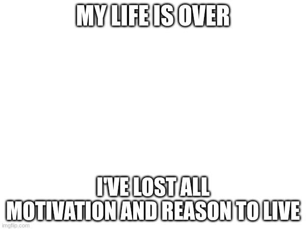 MY LIFE IS OVER; I'VE LOST ALL MOTIVATION AND REASON TO LIVE | made w/ Imgflip meme maker
