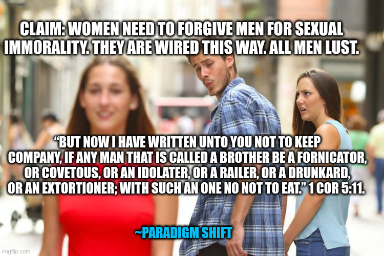 Distracted Boyfriend Meme | CLAIM: WOMEN NEED TO FORGIVE MEN FOR SEXUAL IMMORALITY. THEY ARE WIRED THIS WAY. ALL MEN LUST. “BUT NOW I HAVE WRITTEN UNTO YOU NOT TO KEEP COMPANY, IF ANY MAN THAT IS CALLED A BROTHER BE A FORNICATOR, OR COVETOUS, OR AN IDOLATER, OR A RAILER, OR A DRUNKARD, OR AN EXTORTIONER; WITH SUCH AN ONE NO NOT TO EAT.” 1 COR 5:11. ~PARADIGM SHIFT | image tagged in memes,distracted boyfriend | made w/ Imgflip meme maker