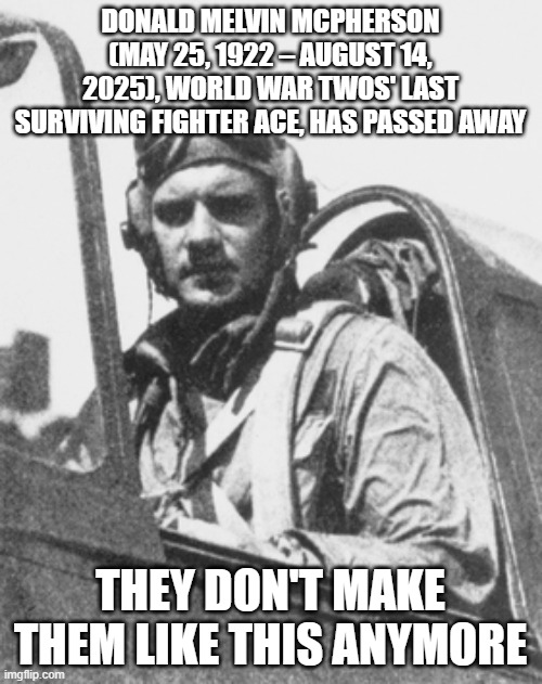 Donald Melvin McPherson Ace | DONALD MELVIN MCPHERSON (MAY 25, 1922 – AUGUST 14, 2025), WORLD WAR TWOS' LAST SURVIVING FIGHTER ACE, HAS PASSED AWAY; THEY DON'T MAKE THEM LIKE THIS ANYMORE | image tagged in historical meme | made w/ Imgflip meme maker