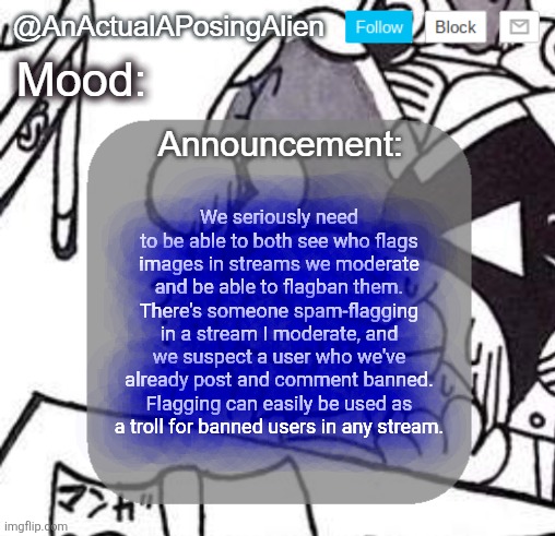 flagban when | We seriously need to be able to both see who flags images in streams we moderate and be able to flagban them. There's someone spam-flagging in a stream I moderate, and we suspect a user who we've already post and comment banned. Flagging can easily be used as a troll for banned users in any stream. | image tagged in anactualaposingalien announce template by interactionsystem | made w/ Imgflip meme maker