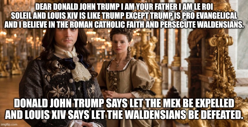 Louis - Versaille | DEAR DONALD JOHN TRUMP I AM YOUR FATHER I AM LE ROI SOLEIL AND LOUIS XIV IS LIKE TRUMP EXCEPT TRUMP IS PRO EVANGELICAL AND I BELIEVE IN THE ROMAN CATHOLIC FAITH AND PERSECUTE WALDENSIANS. DONALD JOHN TRUMP SAYS LET THE MEX BE EXPELLED AND LOUIS XIV SAYS LET THE WALDENSIANS BE DEFEATED. | image tagged in louis - versaille,donald trump,evil | made w/ Imgflip meme maker
