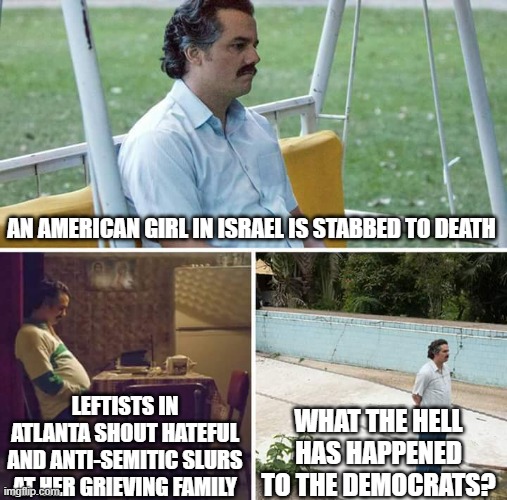 Sad Pablo Escobar | AN AMERICAN GIRL IN ISRAEL IS STABBED TO DEATH; WHAT THE HELL HAS HAPPENED TO THE DEMOCRATS? LEFTISTS IN ATLANTA SHOUT HATEFUL AND ANTI-SEMITIC SLURS AT HER GRIEVING FAMILY | image tagged in memes,sad pablo escobar | made w/ Imgflip meme maker