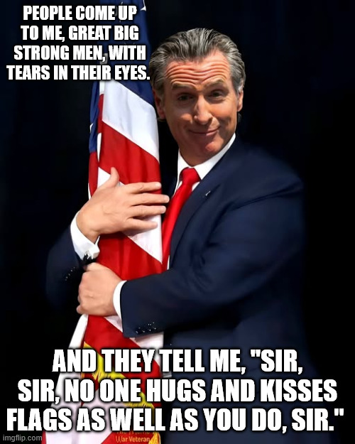 Newsom is doing it right, right? | PEOPLE COME UP TO ME, GREAT BIG STRONG MEN, WITH TEARS IN THEIR EYES. AND THEY TELL ME, "SIR, SIR, NO ONE HUGS AND KISSES FLAGS AS WELL AS YOU DO, SIR." | image tagged in gavin,donald trump is an idiot | made w/ Imgflip meme maker