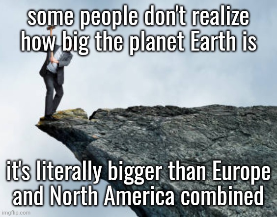 man breaking cliff | some people don't realize how big the planet Earth is; it's literally bigger than Europe
and North America combined | image tagged in man breaking cliff | made w/ Imgflip meme maker