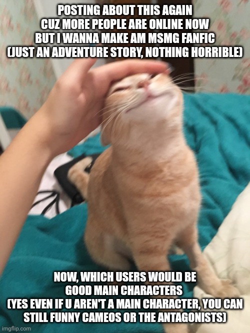 Come on people! HOP TO- | POSTING ABOUT THIS AGAIN CUZ MORE PEOPLE ARE ONLINE NOW
BUT I WANNA MAKE AM MSMG FANFIC
(JUST AN ADVENTURE STORY, NOTHING HORRIBLE); NOW, WHICH USERS WOULD BE GOOD MAIN CHARACTERS 
(YES EVEN IF U AREN'T A MAIN CHARACTER, YOU CAN STILL FUNNY CAMEOS OR THE ANTAGONISTS) | image tagged in cat pat | made w/ Imgflip meme maker