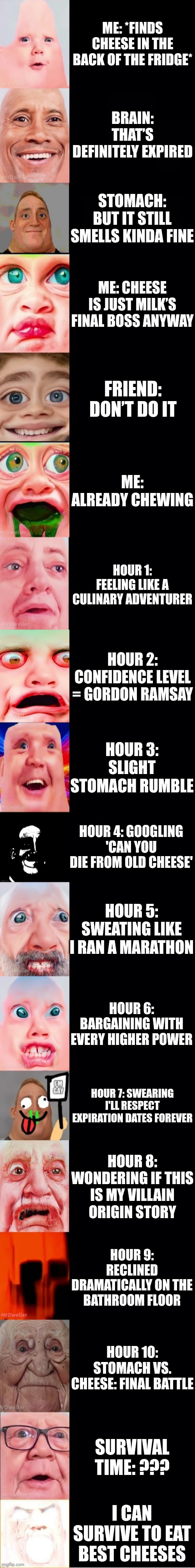 Mr incredible becoming bacteria: How long you eat expired cheese | ME: *FINDS CHEESE IN THE BACK OF THE FRIDGE*; BRAIN: THAT’S DEFINITELY EXPIRED; STOMACH: BUT IT STILL SMELLS KINDA FINE; ME: CHEESE IS JUST MILK’S FINAL BOSS ANYWAY; FRIEND: DON’T DO IT; ME: ALREADY CHEWING; HOUR 1: FEELING LIKE A CULINARY ADVENTURER; HOUR 2: CONFIDENCE LEVEL = GORDON RAMSAY; HOUR 3: SLIGHT STOMACH RUMBLE; HOUR 4: GOOGLING 'CAN YOU DIE FROM OLD CHEESE'; HOUR 5: SWEATING LIKE I RAN A MARATHON; HOUR 6: BARGAINING WITH EVERY HIGHER POWER; HOUR 7: SWEARING I'LL RESPECT EXPIRATION DATES FOREVER; HOUR 8: WONDERING IF THIS IS MY VILLAIN ORIGIN STORY; HOUR 9: RECLINED DRAMATICALLY ON THE BATHROOM FLOOR; HOUR 10: STOMACH VS. CHEESE: FINAL BATTLE; SURVIVAL TIME: ??? I CAN SURVIVE TO EAT BEST CHEESES | image tagged in mrgenius template | made w/ Imgflip meme maker