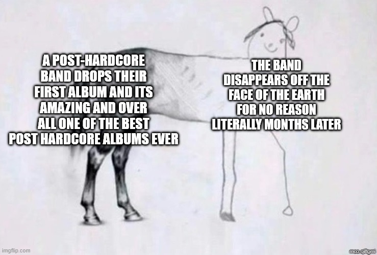 this anomaly needs to be studied | A POST-HARDCORE BAND DROPS THEIR FIRST ALBUM AND ITS AMAZING AND OVER ALL ONE OF THE BEST POST HARDCORE ALBUMS EVER; THE BAND DISAPPEARS OFF THE FACE OF THE EARTH FOR NO REASON LITERALLY MONTHS LATER | image tagged in horse drawing,post hardcore band,alternative,music,bands,band | made w/ Imgflip meme maker