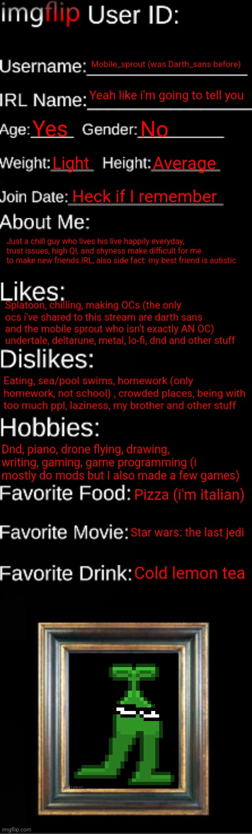 imgflip ID Card | Mobile_sprout (was Darth_sans before); Yeah like i'm going to tell you; Yes; No; Light; Average; Heck if I remember; Just a chill guy who lives his live happily everyday, trust issues, high QI, and shyness make difficult for me to make new friends IRL, also side fact: my best friend is autistic; Splatoon, chilling, making OCs (the only ocs i've shared to this stream are darth sans and the mobile sprout who isn't exactly AN OC) undertale, deltarune, metal, lo-fi, dnd and other stuff; Eating, sea/pool swims, homework (only homework, not school) , crowded places, being with too much ppl, laziness, my brother and other stuff; Dnd, piano, drone flying, drawing, writing, gaming, game programming (i mostly do mods but I also made a few games); Pizza (i'm italian); Star wars: the last jedi; Cold lemon tea | image tagged in imgflip id card | made w/ Imgflip meme maker