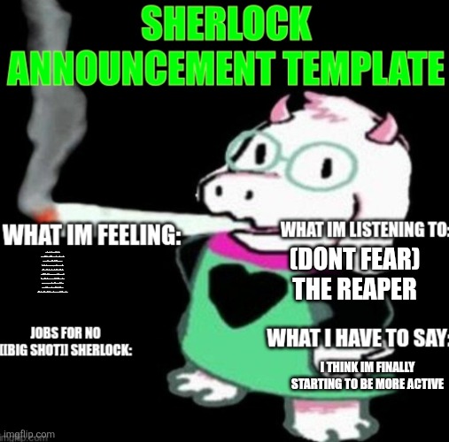A. | (DONT FEAR) THE REAPER; I AM SPEAKING FROM THE PERSPECTIVE OF A HUMAN ORGANISM THAT COINCIDENTALLY FOUND HIMSELF INVESTED IN AN INTERACTABLE PIECE OF TECHNOLOGY, THE VARIETY OF THIS BEING NAMED UNDERTALE, AND WAS MADE BY A PERSON WHO'S NAME IS TOBIAS VULPES VULPES WHO USED TO WORK ON A WEBCOMIC SERIES POPULAR WITH INDIVIDUALS AROUND 19 YEARS OLD, AND COLLABORATED WITH TEMMIE CHANG TO CREATE THE GAME NAMED UNDERTALE, I FEEL HESITANT TO POLITELY ANNOUNCE THAT I INDEED DO NOT HAVE THE GRAMMATIC CAPACITY TO SEE ANY LOGIC IN SENTENCES AND WORDS NO MATTER HOW THEY HAPPEN TO BE CONVEYED TO ME. I THINK IM FINALLY STARTING TO BE MORE ACTIVE; I NEED A TURKEY CALI SUB FROM SUBWAY RN 🙏 SOMEBODY PLEASE EMAIL ME A TURKEY CALI SUB RN I NEED A TURKEY CALI SUB FROM SUBWAY RN 🙏 SOMEBODY PLEASE EMAIL ME A TURKEY CALI SUB RN I NEED A TURKEY CALI SUB FROM SUBWAY RN 🙏 SOMEBODY PLEASE EMAIL ME A TURKEY CALI SUB RN I NEED A TURKEY CALI SUB FROM SUBWAY RN 🙏 SOMEBODY PLEASE EMAIL ME A TURKEY CALI SUB RN I NEED A TURKEY CALI SUB FROM SUBWAY RN 🙏 SOMEBODY PLEASE EMAIL ME A TURKEY CALI SUB RN I NEED A TURKEY CALI SUB FROM SUBWAY RN 🙏 SOMEBODY PLEASE EMAIL ME A TURKEY CALI SUB RN I NEED A TURKEY CALI SUB FROM SUBWAY RN 🙏 SOMEBODY PLEASE EMAIL ME A TURKEY CALI SUB RN I NEED A TURKEY CALI SUB FROM SUBWAY RN 🙏 SOMEBODY PLEASE EMAIL ME A TURKEY CALI SUB RN I NEED A TURKEY CALI SUB FROM SUBWAY RN 🙏 SOMEBODY PLEASE EMAIL ME A TURKEY CALI SUB RN I NEED A TURKEY CALI SUB FROM SUBWAY RN 🙏 SOMEBODY PLEASE EMAIL ME A TURKEY CALI SUB RN I NEED A TURKEY CALI SUB FROM SUBWAY RN 🙏 SOMEBODY PLEASE EMAIL ME A TURKEY CALI SUB RN I NEED A TURKEY CALI SUB FROM SUBWAY RN 🙏 SOMEBODY PLEASE EMAIL ME A TURKEY CALI SUB RN I NEED A TURKEY CALI SUB FROM SUBWAY RN 🙏 SOMEBODY PLEASE EMAIL ME A TURKEY CALI SUB RN I NEED A TURKEY CALI SUB FROM SUBWAY RN 🙏 SOMEBODY PLEASE EMAIL ME A TURKEY CALI SUB RN I NEED A TURKEY CALI SUB FROM SUBWAY RN 🙏 SOMEBODY PLEASE EMAIL ME A TURKEY CALI SUB RN I NEED A TURKEY CALI SUB FROM SUBWAY RN 🙏 SOMEBODY PLEASE EMAIL ME A TURKEY CALI SUB RN I NEED A TURKEY CALI SUB FROM SUBWAY RN 🙏 SOMEBODY PLEASE EMAIL ME A TURKEY CALI SUB RN I NEED A TURKEY CALI SUB FROM SUBWAY RN 🙏 SOMEBODY PLEASE EMAIL ME A TURKEY CALI SUB RN | image tagged in sherlock announcement | made w/ Imgflip meme maker