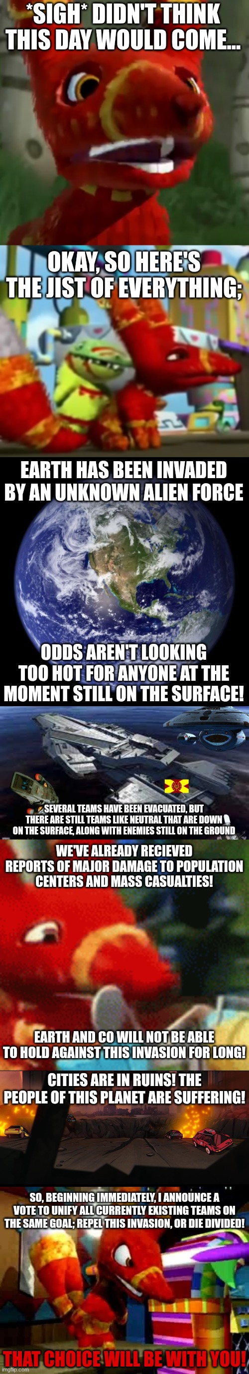 A message to Unite | *SIGH* DIDN'T THINK THIS DAY WOULD COME... OKAY, SO HERE'S THE JIST OF EVERYTHING;; EARTH HAS BEEN INVADED BY AN UNKNOWN ALIEN FORCE; ODDS AREN'T LOOKING TOO HOT FOR ANYONE AT THE MOMENT STILL ON THE SURFACE! SEVERAL TEAMS HAVE BEEN EVACUATED, BUT THERE ARE STILL TEAMS LIKE NEUTRAL THAT ARE DOWN ON THE SURFACE, ALONG WITH ENEMIES STILL ON THE GROUND; WE'VE ALREADY RECIEVED REPORTS OF MAJOR DAMAGE TO POPULATION CENTERS AND MASS CASUALTIES! EARTH AND CO WILL NOT BE ABLE TO HOLD AGAINST THIS INVASION FOR LONG! CITIES ARE IN RUINS! THE PEOPLE OF THIS PLANET ARE SUFFERING! SO, BEGINNING IMMEDIATELY, I ANNOUNCE A VOTE TO UNIFY ALL CURRENTLY EXISTING TEAMS ON THE SAME GOAL; REPEL THIS INVASION, OR DIE DIVIDED! THAT CHOICE WILL BE WITH YOU! | image tagged in paulie pretztail who's a tiny bit pissed,paulie pretztail lmao,earth,team earth space hq,afraid pretztail,city in ruin | made w/ Imgflip meme maker