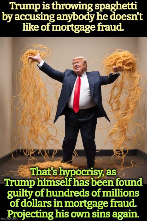 Trump is throwing spaghetti by accusing anybody he doesn't 
like of mortgage fraud. That's hypocrisy, as Trump himself has been found guilty of hundreds of millions of dollars in mortgage fraud.
Projecting his own sins again. | image tagged in trump,mortgage fraud,conservative hypocrisy,fraud,lies,spaghetti | made w/ Imgflip meme maker