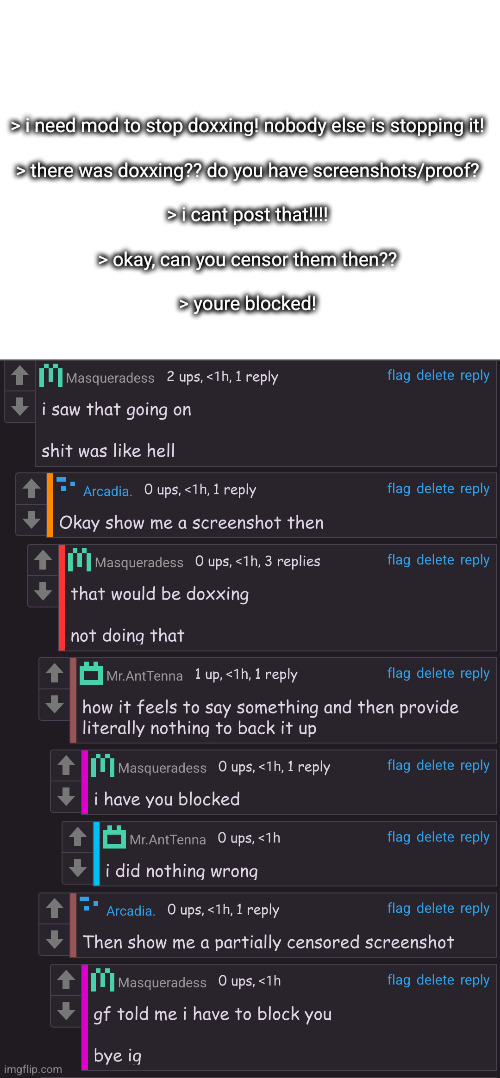 if someone is doxxing, and no mods even see it but you wont give proof or report it, then you cant complain its happening | > i need mod to stop doxxing! nobody else is stopping it!
 
> there was doxxing?? do you have screenshots/proof?
 
> i cant post that!!!!
 
> okay, can you censor them then??
 
> youre blocked! | made w/ Imgflip meme maker