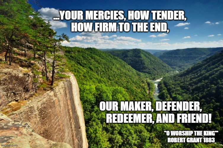 Jesus my Redeemer and BFF! | ...YOUR MERCIES, HOW TENDER, 
         HOW FIRM TO THE END, OUR MAKER, DEFENDER, 
       REDEEMER, AND FRIEND! "O WORSHIP THE KING"'
ROBERT GRANT 1883 | image tagged in chritianity,jesus saves,god is love,holy bible | made w/ Imgflip meme maker