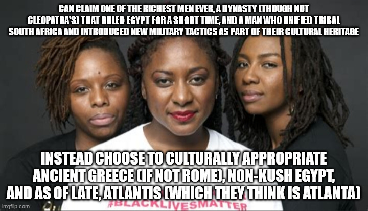 I guess Atlanta has been underwater for thousands of years now, and all above-water photos of it are an illusion. | CAN CLAIM ONE OF THE RICHEST MEN EVER, A DYNASTY (THOUGH NOT CLEOPATRA'S) THAT RULED EGYPT FOR A SHORT TIME, AND A MAN WHO UNIFIED TRIBAL SOUTH AFRICA AND INTRODUCED NEW MILITARY TACTICS AS PART OF THEIR CULTURAL HERITAGE; INSTEAD CHOOSE TO CULTURALLY APPROPRIATE ANCIENT GREECE (IF NOT ROME), NON-KUSH EGYPT, AND AS OF LATE, ATLANTIS (WHICH THEY THINK IS ATLANTA) | image tagged in blm marxists leaders | made w/ Imgflip meme maker