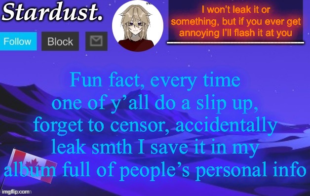 ❤️ | I won’t leak it or something, but if you ever get annoying I’ll flash it at you; Fun fact, every time one of y’all do a slip up, forget to censor, accidentally leak smth I save it in my album full of people’s personal info | image tagged in stardust temp 3 | made w/ Imgflip meme maker